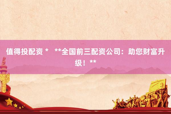 值得投配资 *   **全国前三配资公司：助您财富升级！**