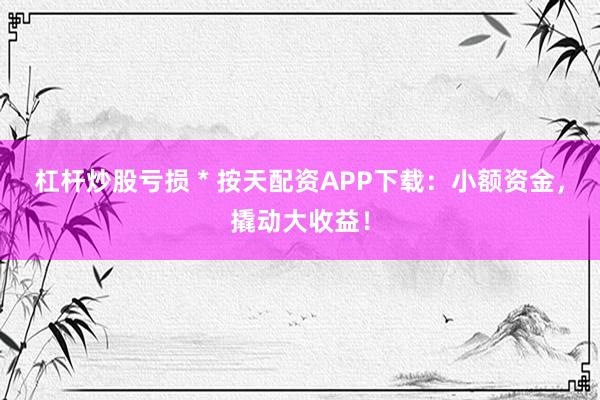 杠杆炒股亏损 * 按天配资APP下载：小额资金，撬动大收益！