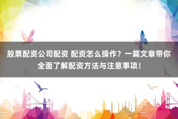 股票配资公司配资 配资怎么操作？一篇文章带你全面了解配资方法与注意事项！
