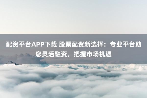 配资平台APP下载 股票配资新选择：专业平台助您灵活融资，把握市场机遇