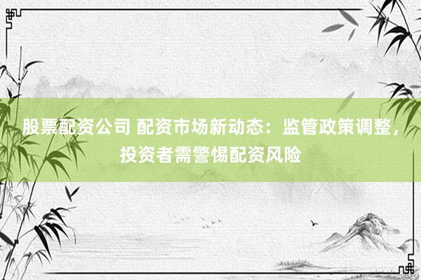 股票配资公司 配资市场新动态：监管政策调整，投资者需警惕配资风险