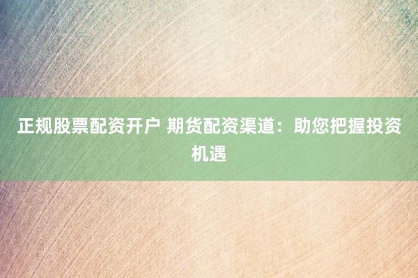 正规股票配资开户 期货配资渠道：助您把握投资机遇
