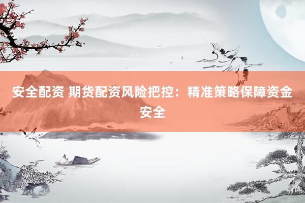 安全配资 期货配资风险把控：精准策略保障资金安全