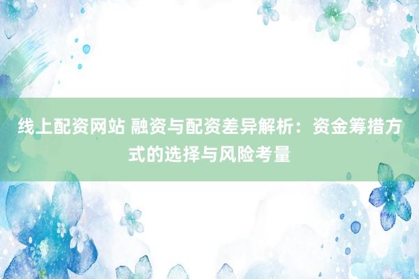 线上配资网站 融资与配资差异解析：资金筹措方式的选择与风险考量