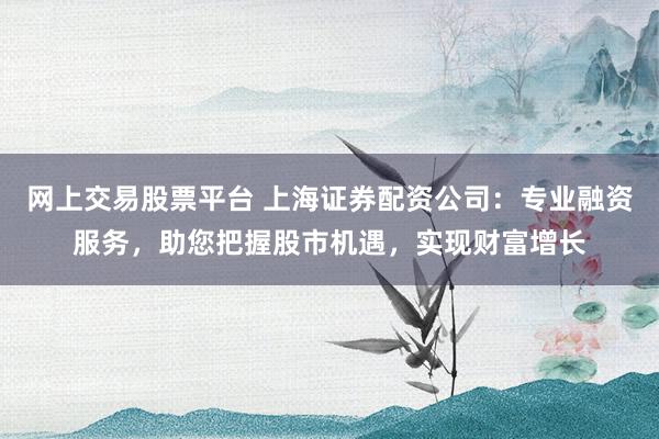 网上交易股票平台 上海证券配资公司：专业融资服务，助您把握股市机遇，实现财富增长