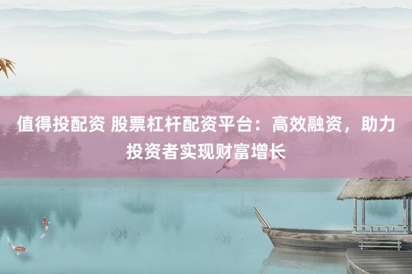 值得投配资 股票杠杆配资平台：高效融资，助力投资者实现财富增长