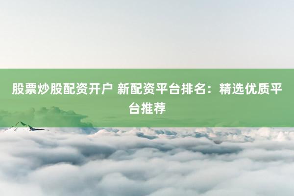 股票炒股配资开户 新配资平台排名：精选优质平台推荐