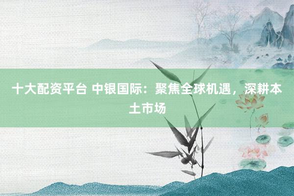 十大配资平台 中银国际：聚焦全球机遇，深耕本土市场