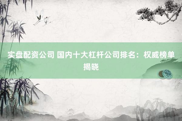 实盘配资公司 国内十大杠杆公司排名：权威榜单揭晓
