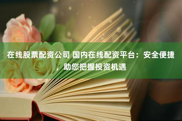 在线股票配资公司 国内在线配资平台：安全便捷，助您把握投资机遇