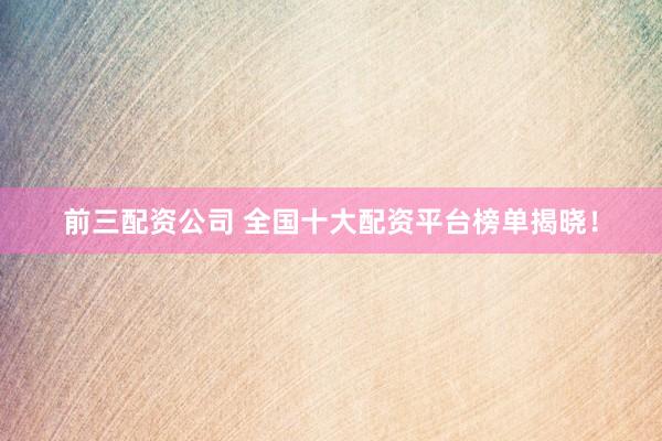前三配资公司 全国十大配资平台榜单揭晓！