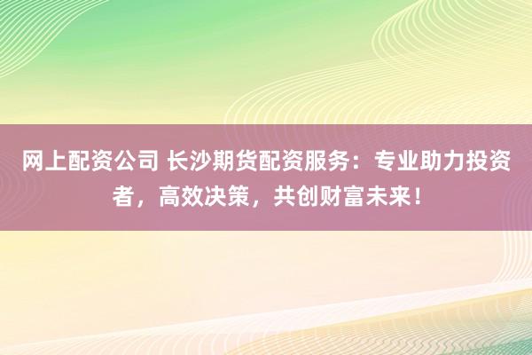 网上配资公司 长沙期货配资服务：专业助力投资者，高效决策，共创财富未来！