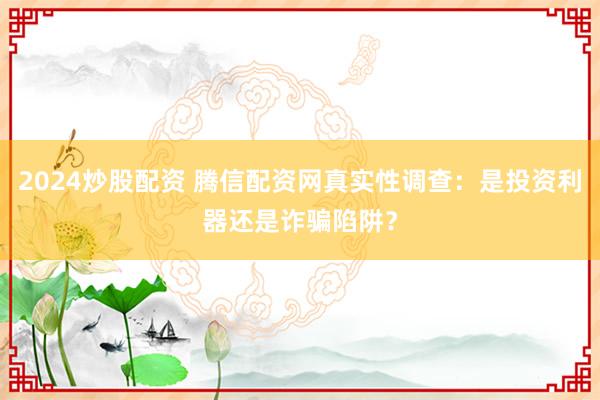 2024炒股配资 腾信配资网真实性调查：是投资利器还是诈骗陷阱？