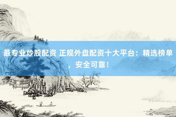 最专业炒股配资 正规外盘配资十大平台：精选榜单，安全可靠！