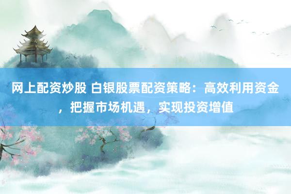 网上配资炒股 白银股票配资策略：高效利用资金，把握市场机遇，实现投资增值