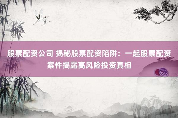 股票配资公司 揭秘股票配资陷阱：一起股票配资案件揭露高风险投资真相