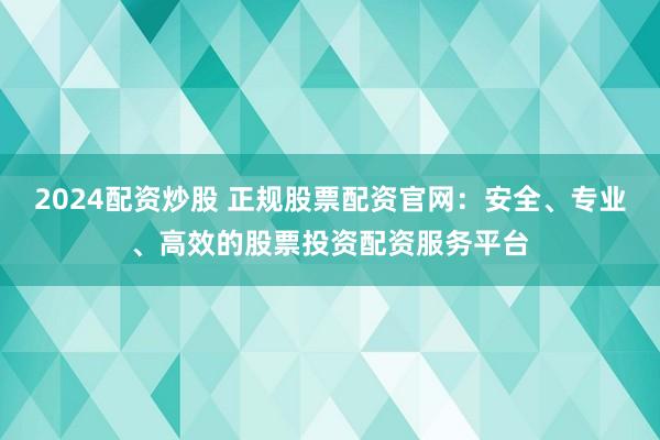2024配资炒股 正规股票配资官网：安全、专业、高效的股票投资配资服务平台