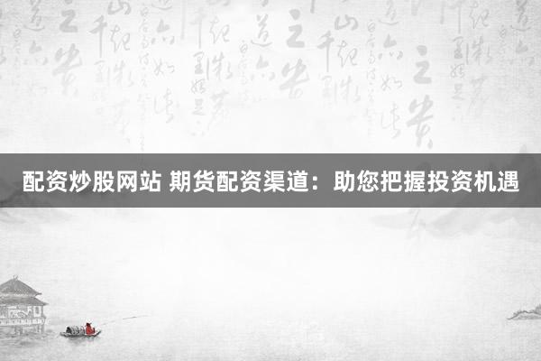 配资炒股网站 期货配资渠道：助您把握投资机遇
