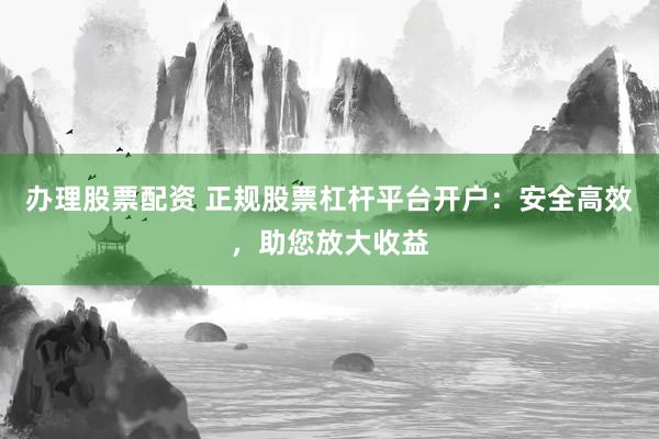 办理股票配资 正规股票杠杆平台开户：安全高效，助您放大收益