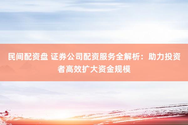 民间配资盘 证券公司配资服务全解析：助力投资者高效扩大资金规模