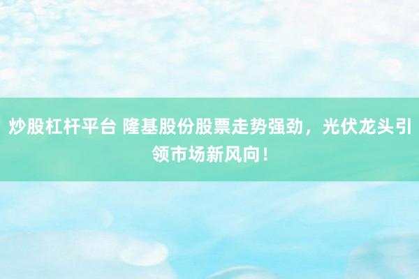 炒股杠杆平台 隆基股份股票走势强劲，光伏龙头引领市场新风向！