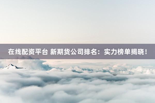 在线配资平台 新期货公司排名：实力榜单揭晓！