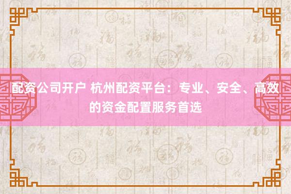 配资公司开户 杭州配资平台：专业、安全、高效的资金配置服务首选