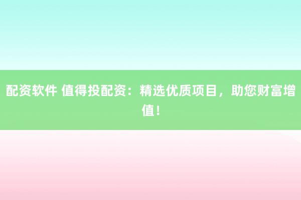 配资软件 值得投配资：精选优质项目，助您财富增值！
