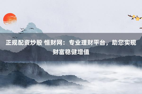 正规配资炒股 恒财网：专业理财平台，助您实现财富稳健增值