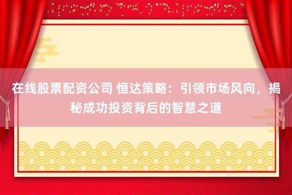 在线股票配资公司 恒达策略：引领市场风向，揭秘成功投资背后的智慧之道