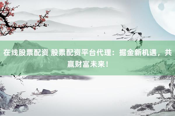 在线股票配资 股票配资平台代理：掘金新机遇，共赢财富未来！