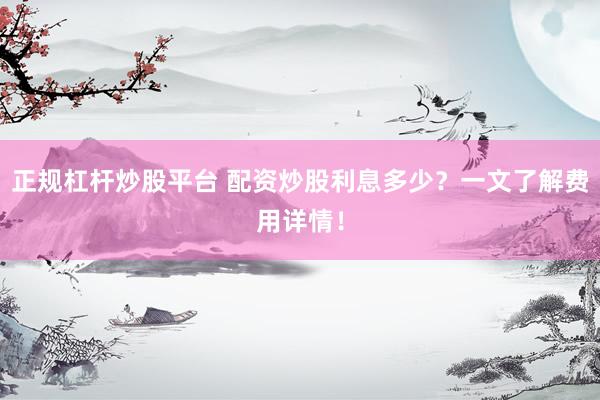 正规杠杆炒股平台 配资炒股利息多少？一文了解费用详情！