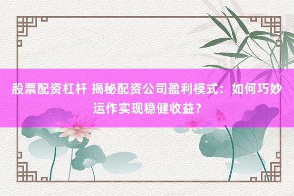 股票配资杠杆 揭秘配资公司盈利模式：如何巧妙运作实现稳健收益？