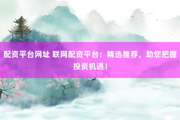 配资平台网址 联网配资平台：精选推荐，助您把握投资机遇！