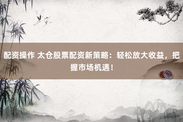 配资操作 太仓股票配资新策略：轻松放大收益，把握市场机遇！