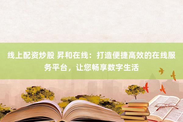 线上配资炒股 昇和在线：打造便捷高效的在线服务平台，让您畅享数字生活