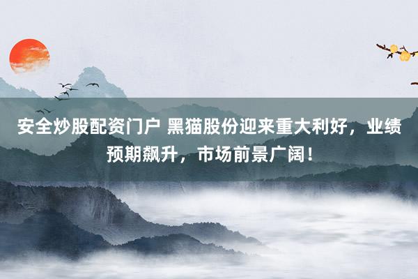 安全炒股配资门户 黑猫股份迎来重大利好，业绩预期飙升，市场前景广阔！