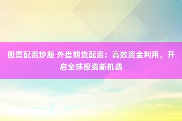 股票配资炒股 外盘期货配资：高效资金利用，开启全球投资新机遇