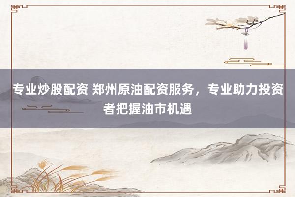 专业炒股配资 郑州原油配资服务，专业助力投资者把握油市机遇