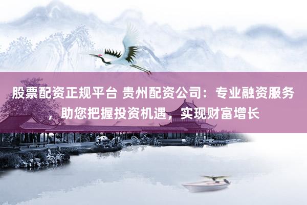 股票配资正规平台 贵州配资公司：专业融资服务，助您把握投资机遇，实现财富增长