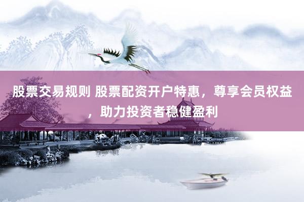股票交易规则 股票配资开户特惠，尊享会员权益，助力投资者稳健盈利