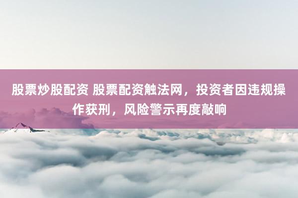 股票炒股配资 股票配资触法网，投资者因违规操作获刑，风险警示再度敲响