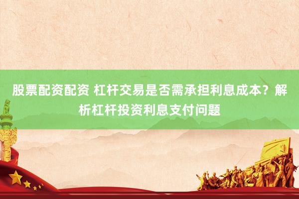 股票配资配资 杠杆交易是否需承担利息成本？解析杠杆投资利息支付问题