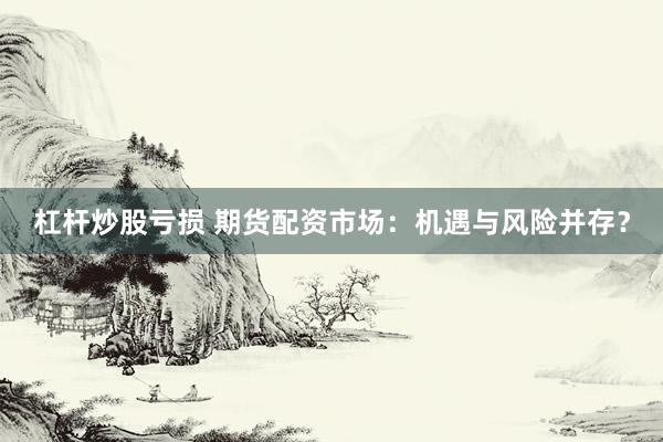 杠杆炒股亏损 期货配资市场：机遇与风险并存？