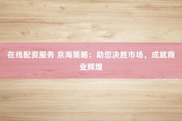 在线配资服务 京海策略：助您决胜市场，成就商业辉煌