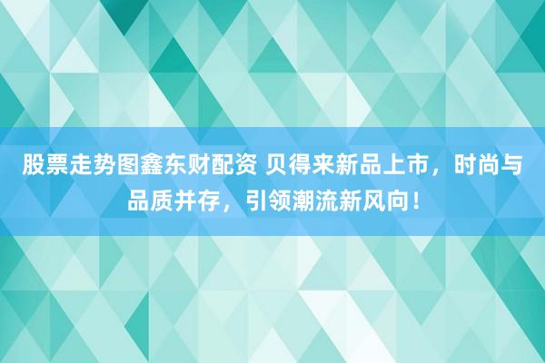 股票走势图鑫东财配资 贝得来新品上市，时尚与品质并存，引领潮流新风向！