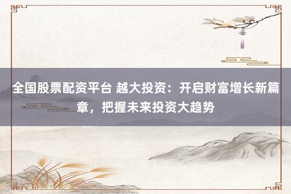 全国股票配资平台 越大投资：开启财富增长新篇章，把握未来投资大趋势