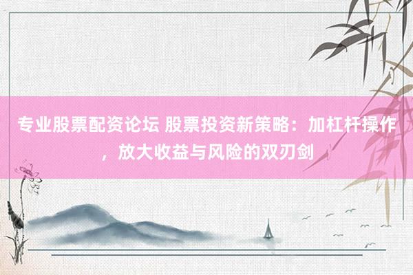 专业股票配资论坛 股票投资新策略：加杠杆操作，放大收益与风险的双刃剑