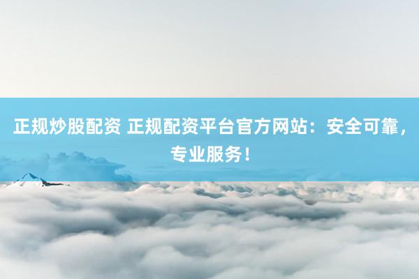 正规炒股配资 正规配资平台官方网站：安全可靠，专业服务！