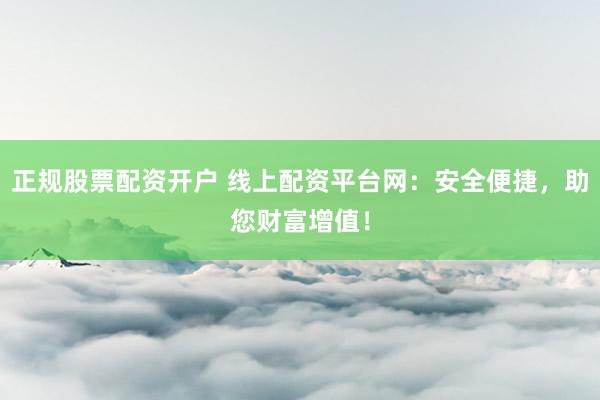 正规股票配资开户 线上配资平台网：安全便捷，助您财富增值！